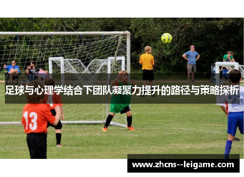 足球与心理学结合下团队凝聚力提升的路径与策略探析 足球与心理学结合下团队凝聚力提升的路径与策略探析