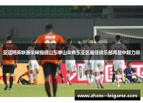 亚冠精英联赛荣耀揭晓山东泰山荣膺东亚区最佳俱乐部再显中超力量
