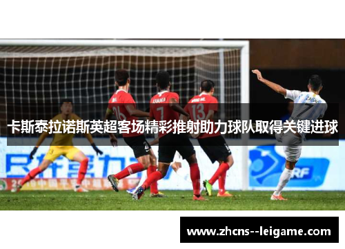 卡斯泰拉诺斯英超客场精彩推射助力球队取得关键进球 卡斯泰拉诺斯英超客场精彩推射助力球队取得关键进球