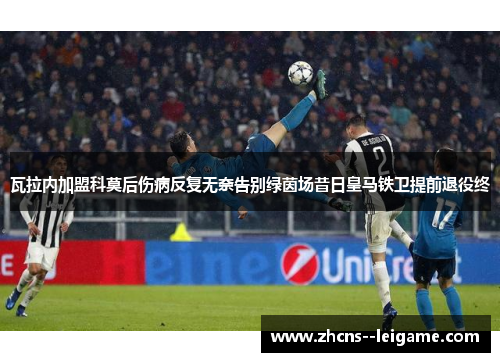 瓦拉内加盟科莫后伤病反复无奈告别绿茵场昔日皇马铁卫提前退役终