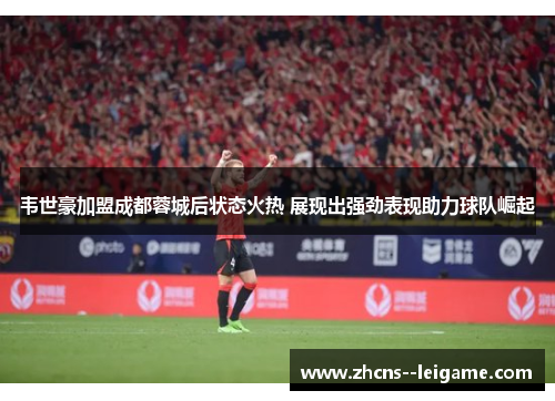 韦世豪加盟成都蓉城后状态火热 展现出强劲表现助力球队崛起