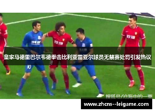 皇家马德里巴尔韦德拳击比利亚雷亚尔球员无禁赛处罚引发热议